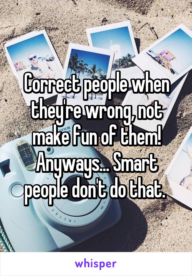 Correct people when they're wrong, not make fun of them! Anyways... Smart people don't do that. 