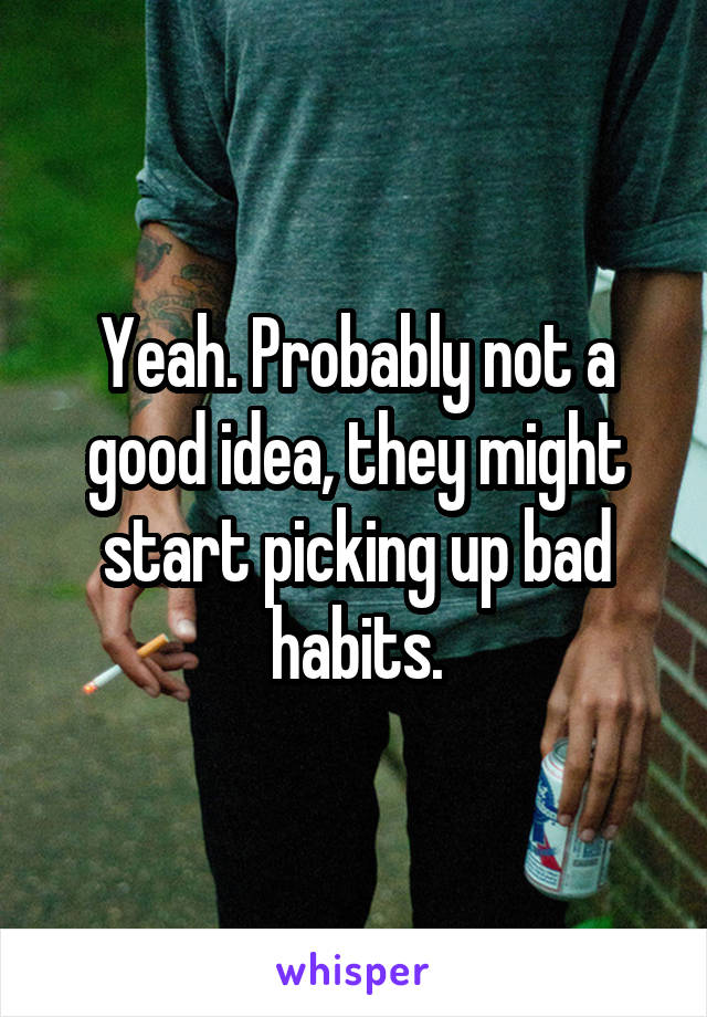 Yeah. Probably not a good idea, they might start picking up bad habits.