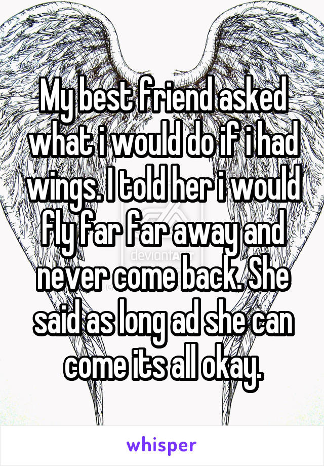 My best friend asked what i would do if i had wings. I told her i would fly far far away and never come back. She said as long ad she can come its all okay.