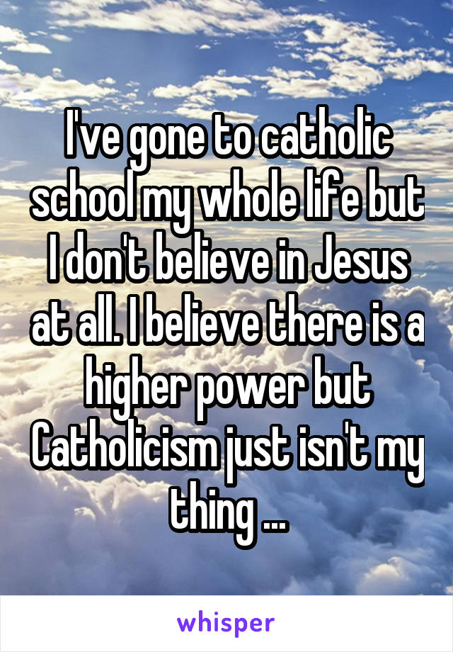 I've gone to catholic school my whole life but I don't believe in Jesus at all. I believe there is a higher power but Catholicism just isn't my thing ...