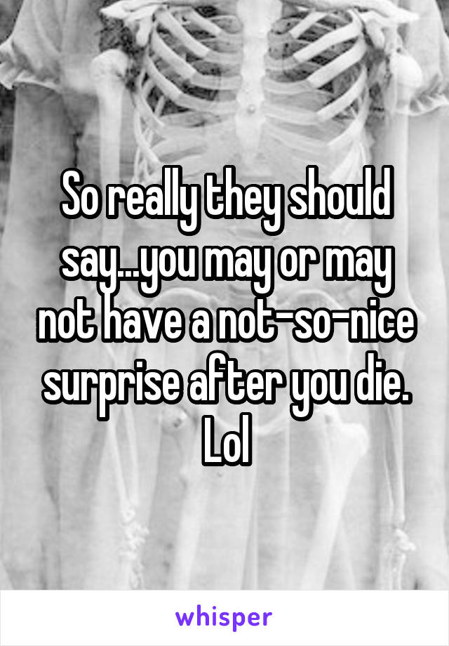 So really they should say...you may or may not have a not-so-nice surprise after you die. Lol