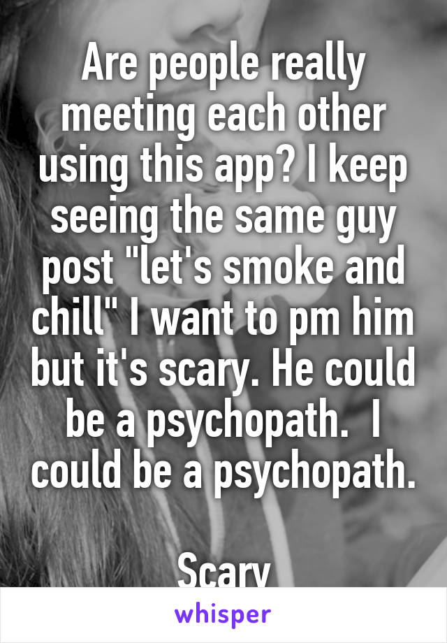 Are people really meeting each other using this app? I keep seeing the same guy post "let's smoke and chill" I want to pm him but it's scary. He could be a psychopath.  I could be a psychopath. 
Scary