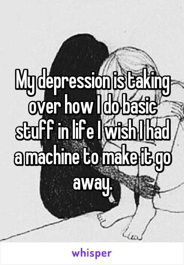 My depression is taking over how I do basic stuff in life I wish I had a machine to make it go away.
