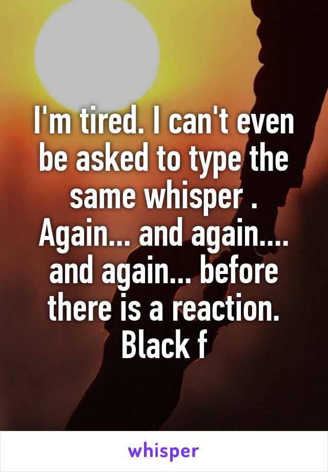 I'm tired. I can't even be asked to type the same whisper . Again... and again.... and again... before there is a reaction.
Black f