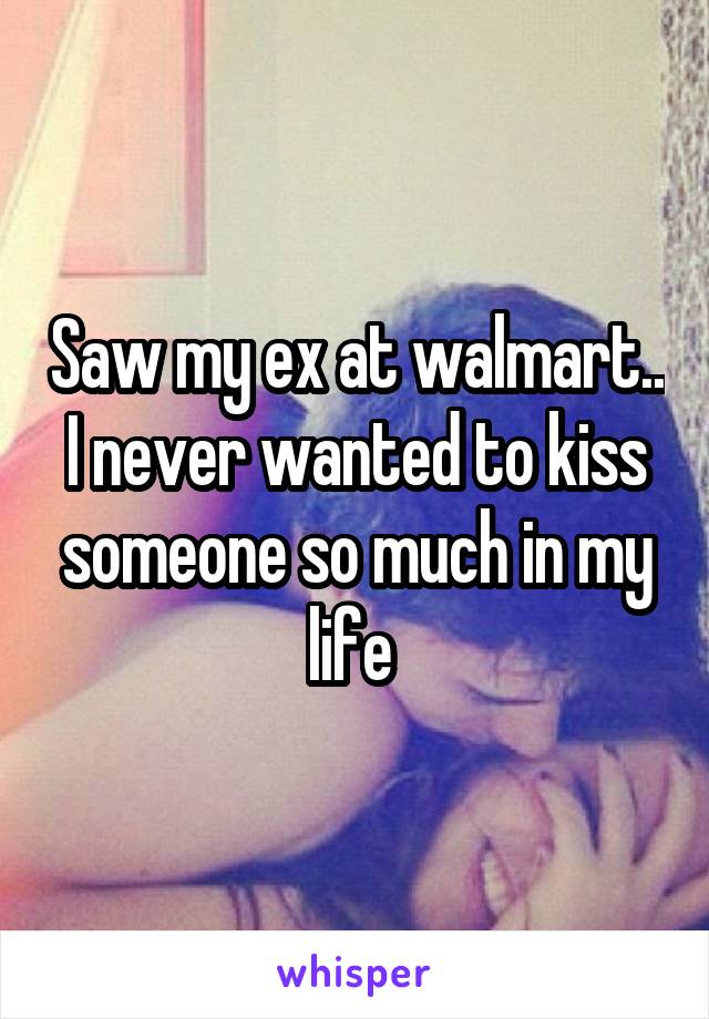 Saw my ex at walmart.. I never wanted to kiss someone so much in my life 