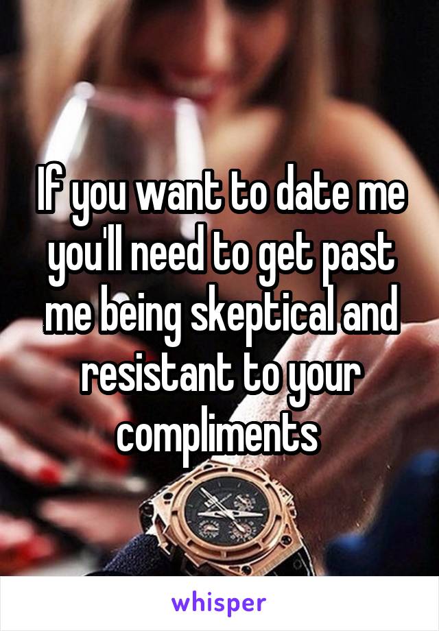 If you want to date me you'll need to get past me being skeptical and resistant to your compliments 