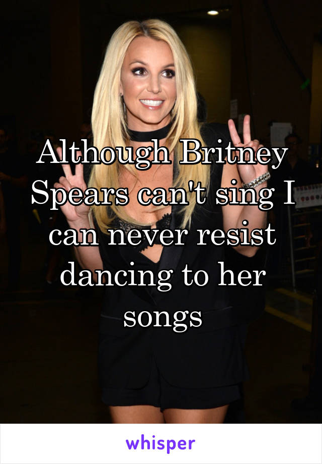 Although Britney Spears can't sing I can never resist dancing to her songs