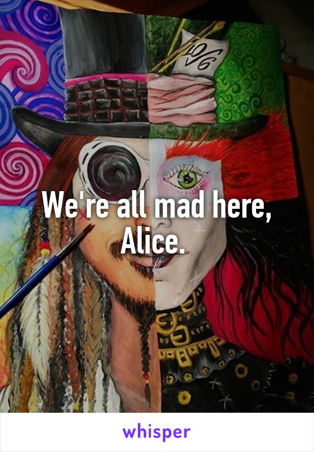 We're all mad here, Alice. 