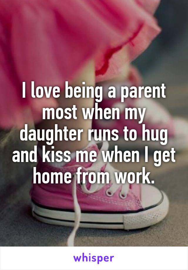 I love being a parent most when my daughter runs to hug and kiss me when I get home from work.