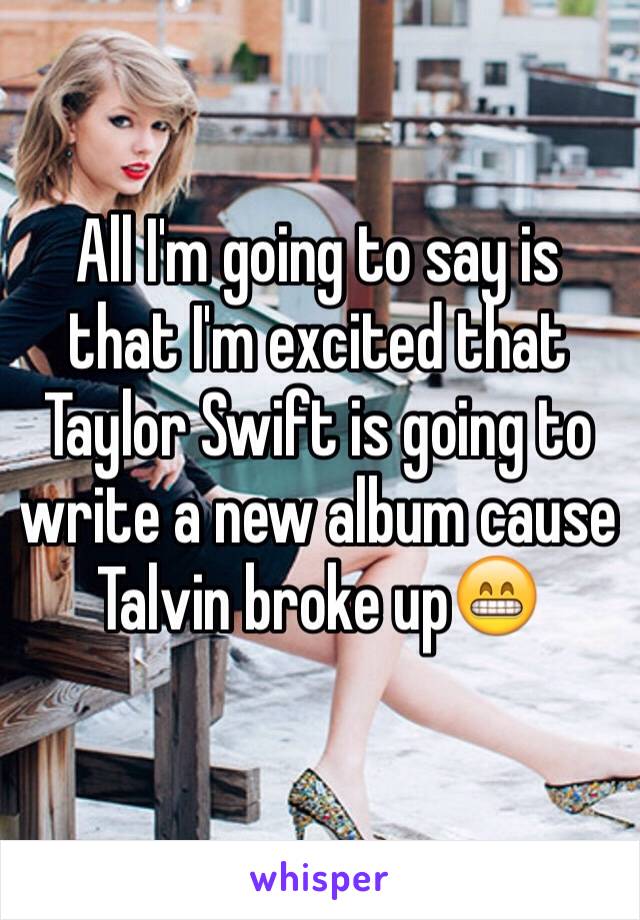 All I'm going to say is that I'm excited that Taylor Swift is going to write a new album cause Talvin broke up😁