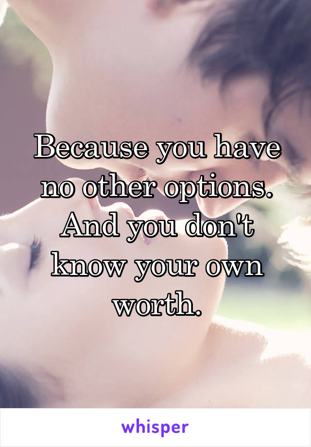 Because you have no other options. And you don't know your own worth.