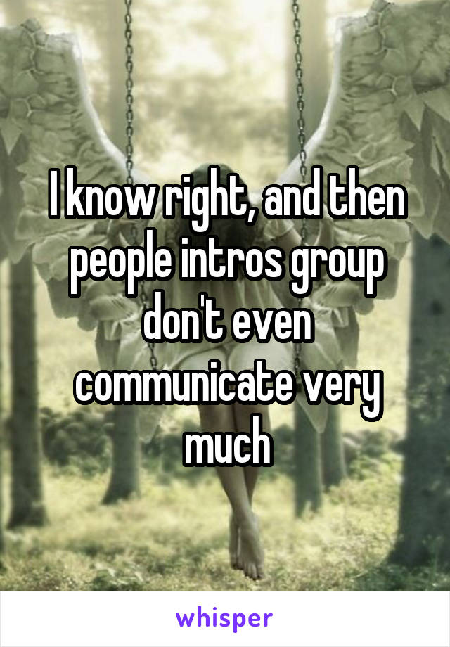 I know right, and then people intros group don't even communicate very much