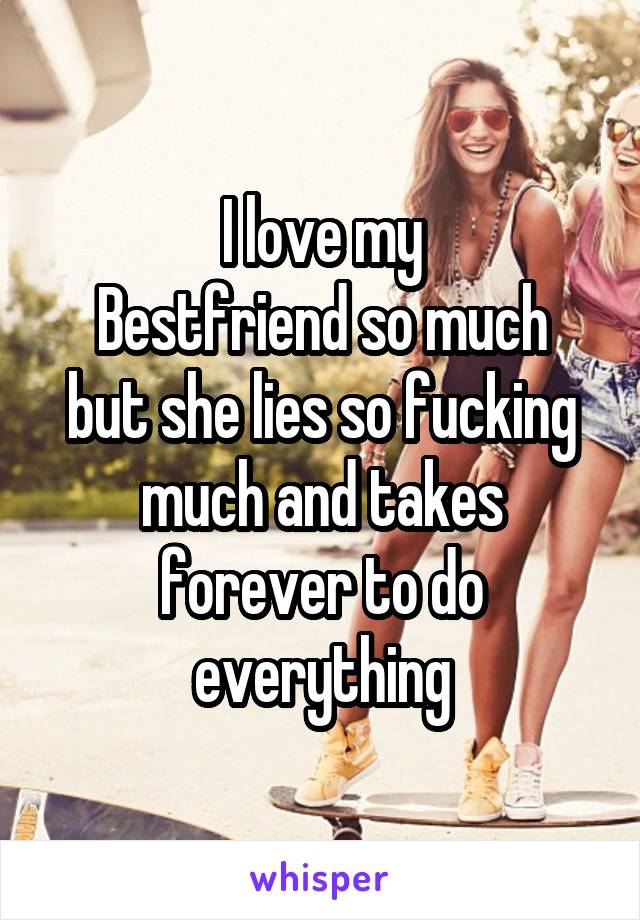 I love my
Bestfriend so much but she lies so fucking much and takes forever to do everything
