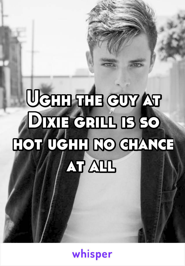Ughh the guy at Dixie grill is so hot ughh no chance at all 