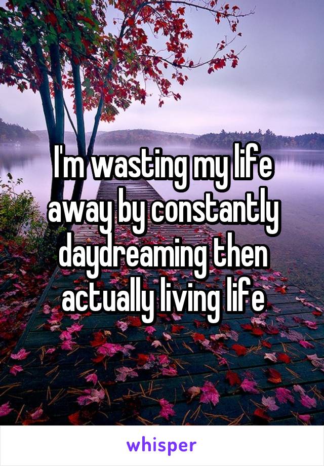 I'm wasting my life away by constantly daydreaming then actually living life