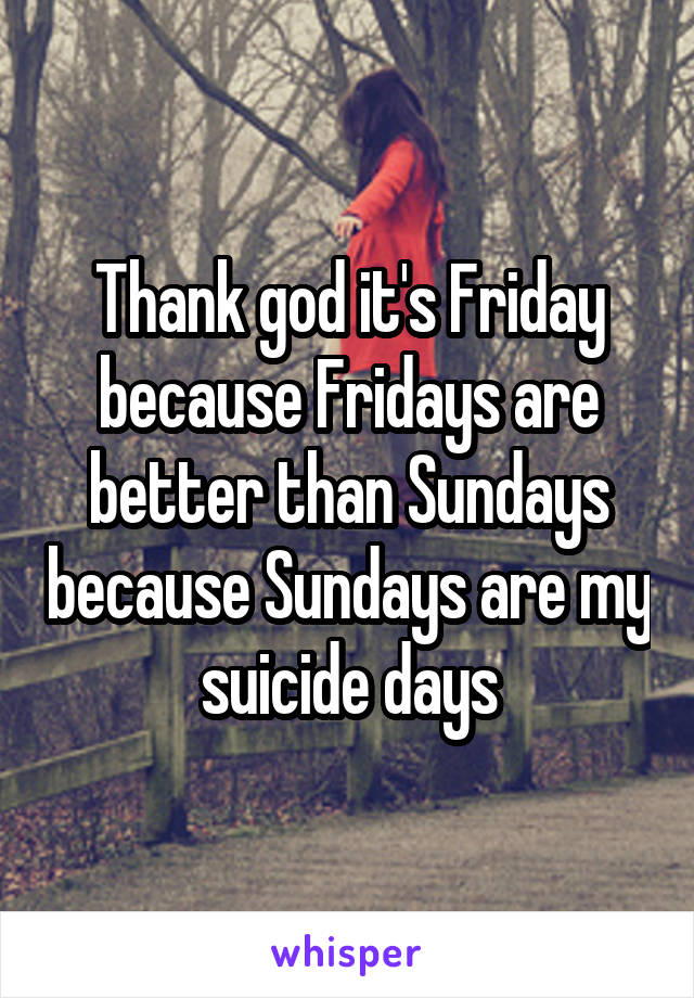 Thank god it's Friday because Fridays are better than Sundays because Sundays are my suicide days