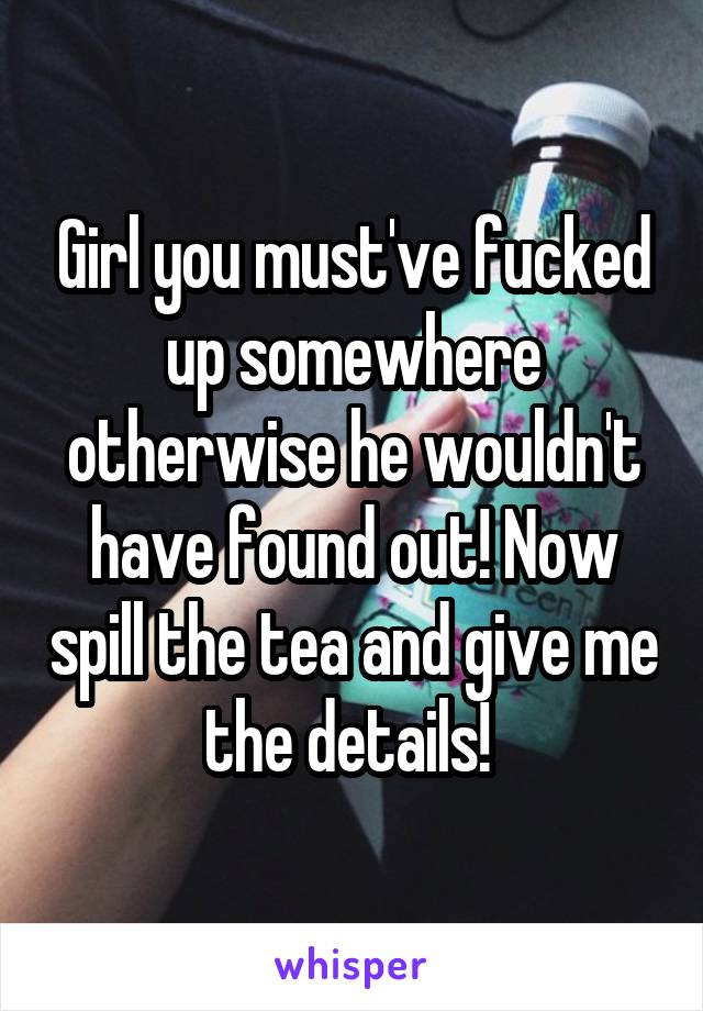 Girl you must've fucked up somewhere otherwise he wouldn't have found out! Now spill the tea and give me the details! 