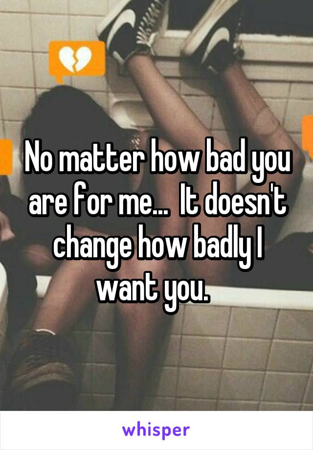 No matter how bad you are for me...  It doesn't change how badly I want you.  