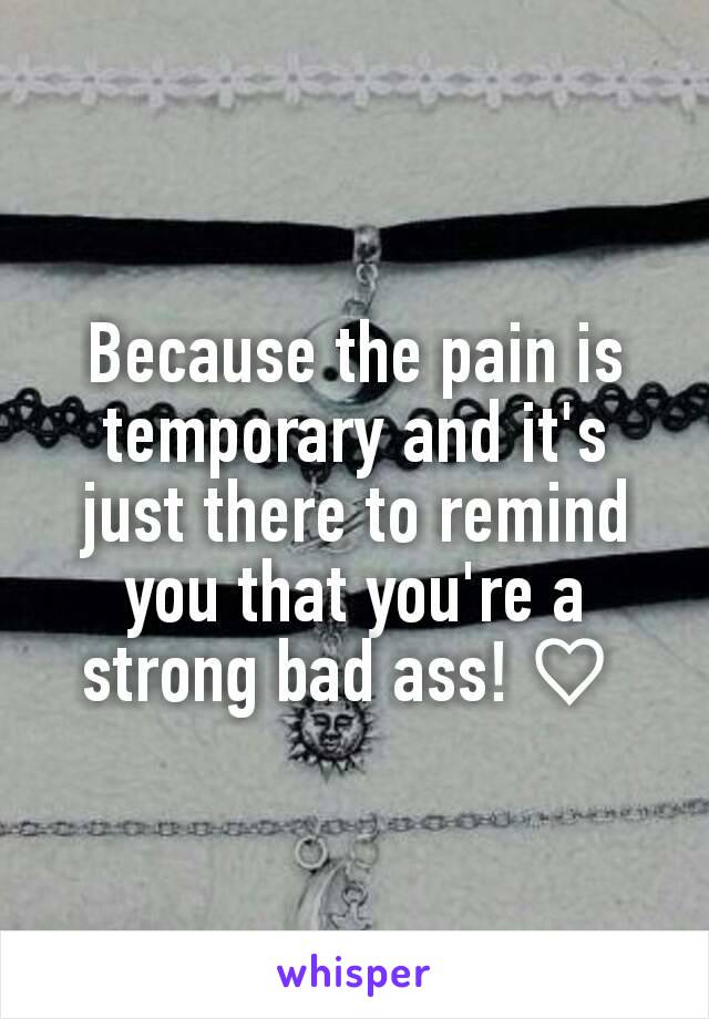 Because the pain is temporary and it's just there to remind you that you're a strong bad ass! ♡ 