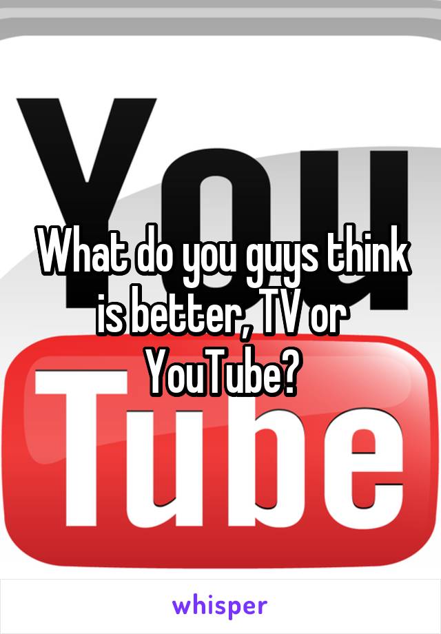 What do you guys think is better, TV or YouTube?