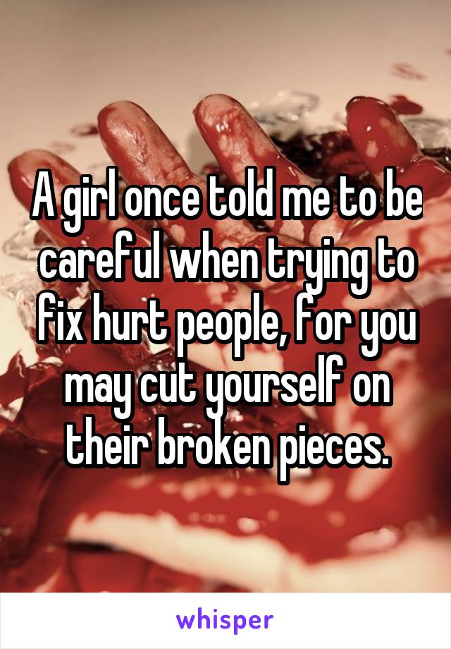 A girl once told me to be careful when trying to fix hurt people, for you may cut yourself on their broken pieces.