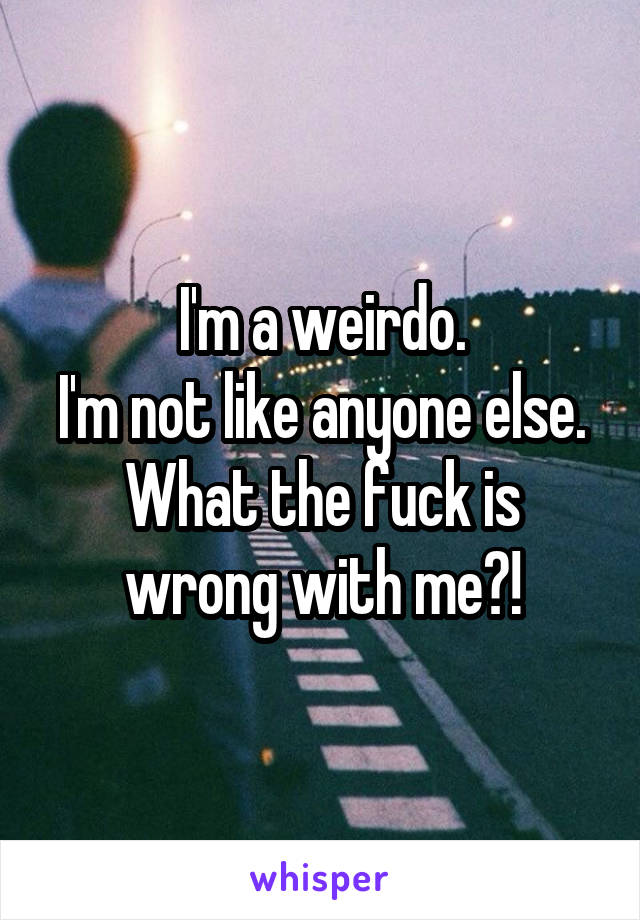 I'm a weirdo.
I'm not like anyone else.
What the fuck is wrong with me?!
