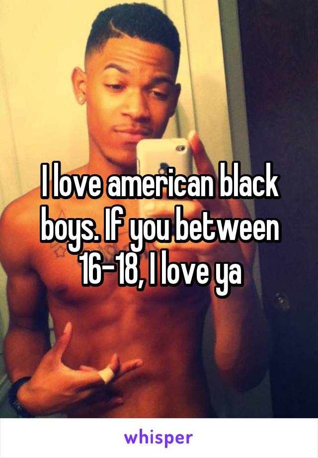 I love american black boys. If you between 16-18, I love ya
