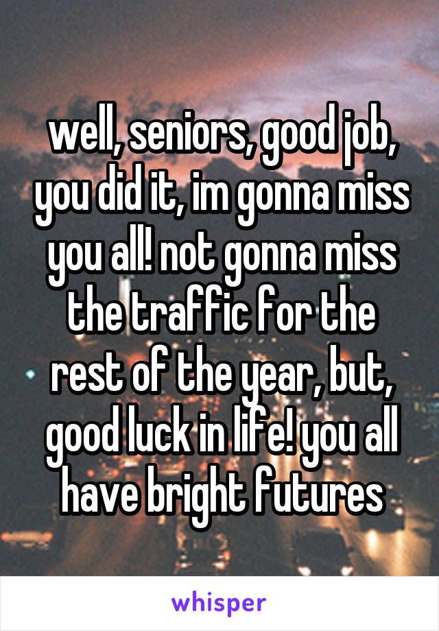 well, seniors, good job, you did it, im gonna miss you all! not gonna miss the traffic for the rest of the year, but, good luck in life! you all have bright futures
