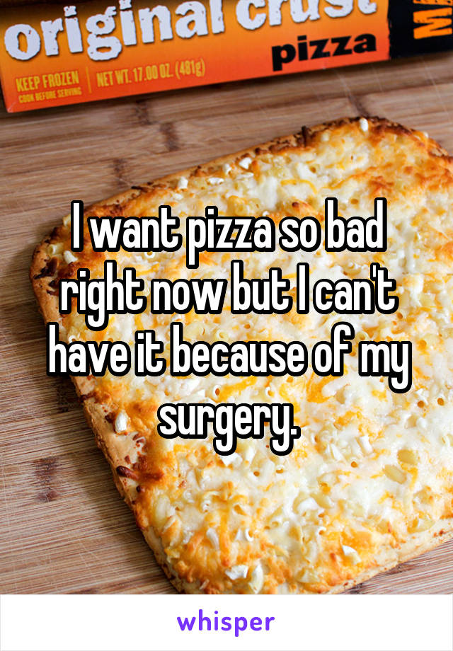 I want pizza so bad right now but I can't have it because of my surgery.