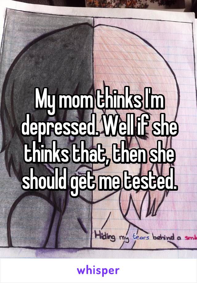 My mom thinks I'm depressed. Well if she thinks that, then she should get me tested.