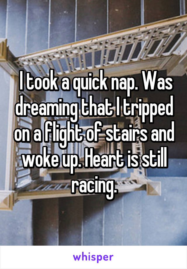  I took a quick nap. Was dreaming that I tripped on a flight of stairs and woke up. Heart is still racing.