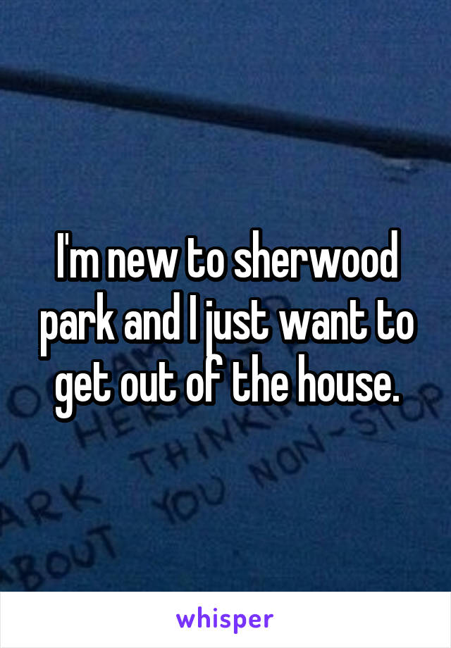 I'm new to sherwood park and I just want to get out of the house.