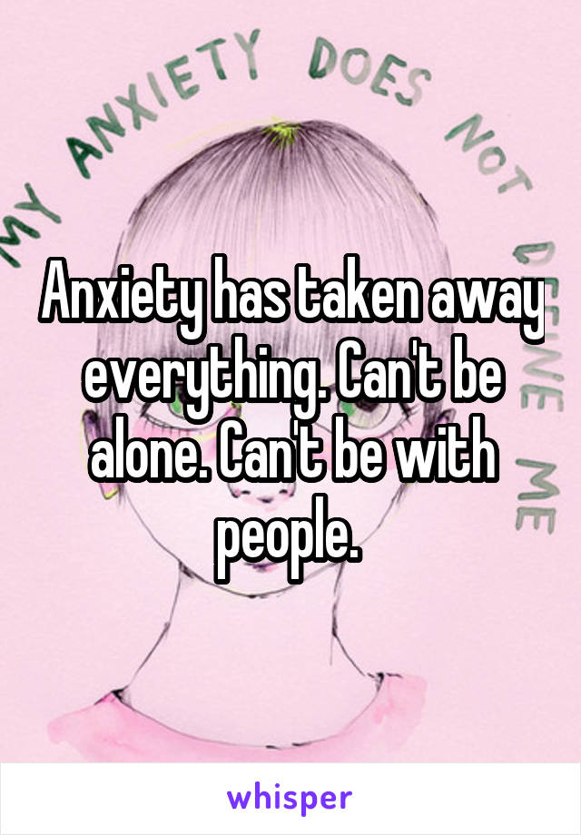 Anxiety has taken away everything. Can't be alone. Can't be with people. 