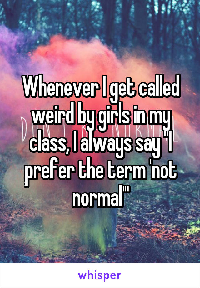 Whenever I get called weird by girls in my class, I always say "I prefer the term 'not normal'"