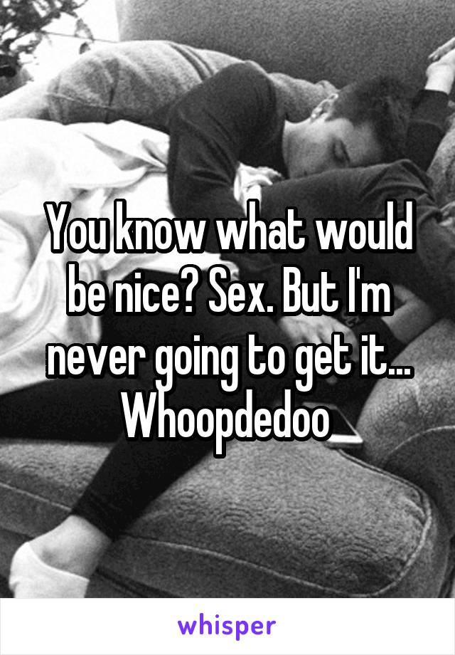 You know what would be nice? Sex. But I'm never going to get it... Whoopdedoo 