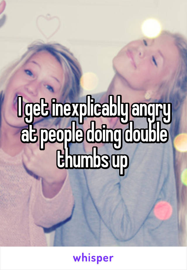 I get inexplicably angry at people doing double thumbs up 