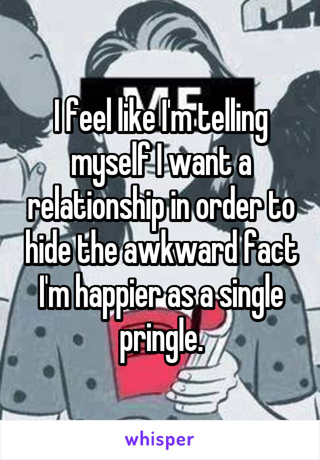 I feel like I'm telling myself I want a relationship in order to hide the awkward fact I'm happier as a single pringle.