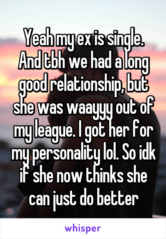 Yeah my ex is single. And tbh we had a long good relationship, but she was waayyy out of my league. I got her for my personality lol. So idk if she now thinks she can just do better