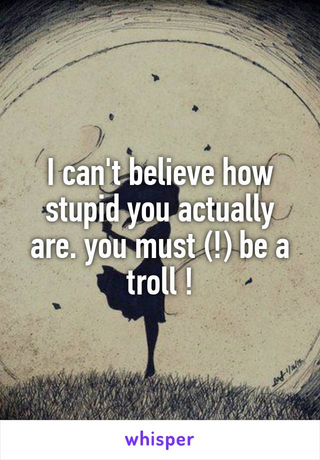 I can't believe how stupid you actually are. you must (!) be a troll !