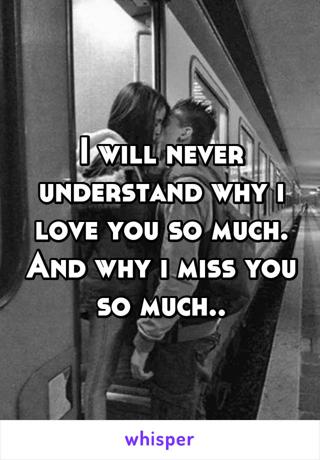 I will never understand why i love you so much. And why i miss you so much..