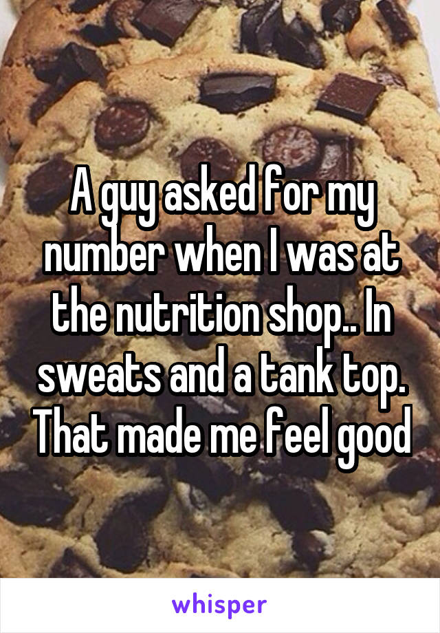 A guy asked for my number when I was at the nutrition shop.. In sweats and a tank top. That made me feel good