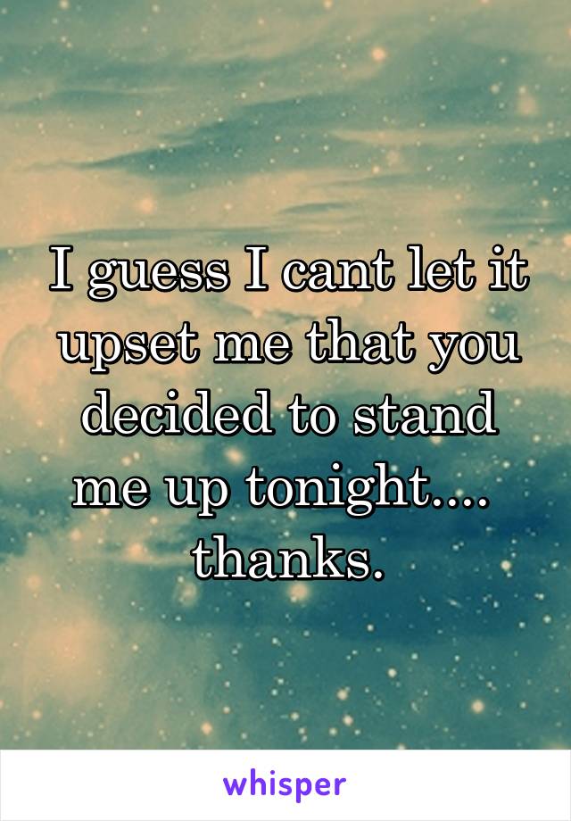 I guess I cant let it upset me that you decided to stand me up tonight.... 
thanks.