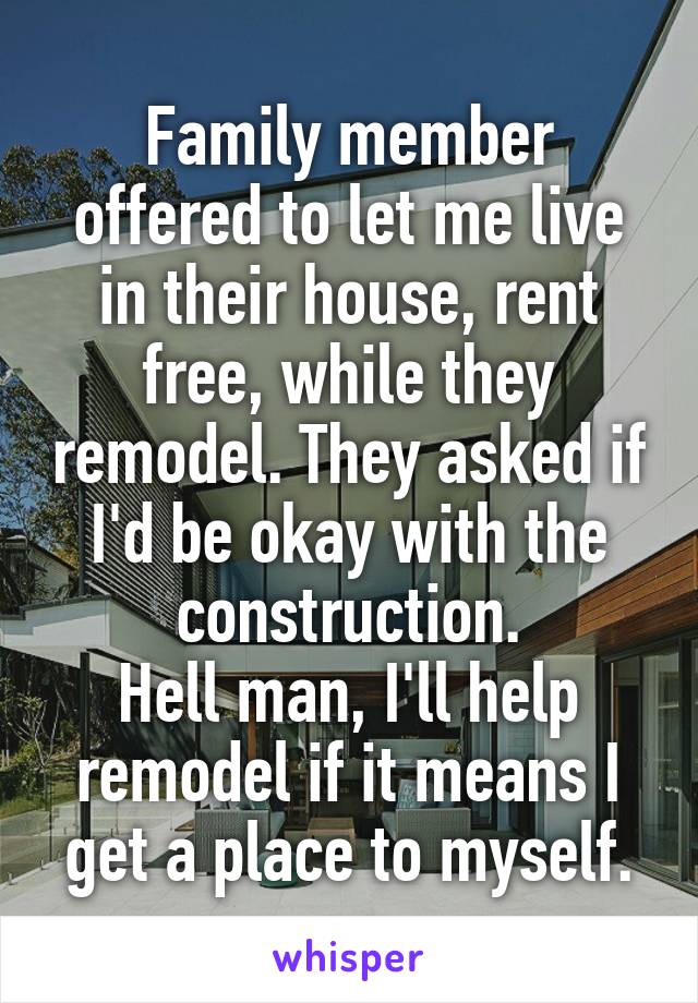 Family member offered to let me live in their house, rent free, while they remodel. They asked if I'd be okay with the construction.
Hell man, I'll help remodel if it means I get a place to myself.