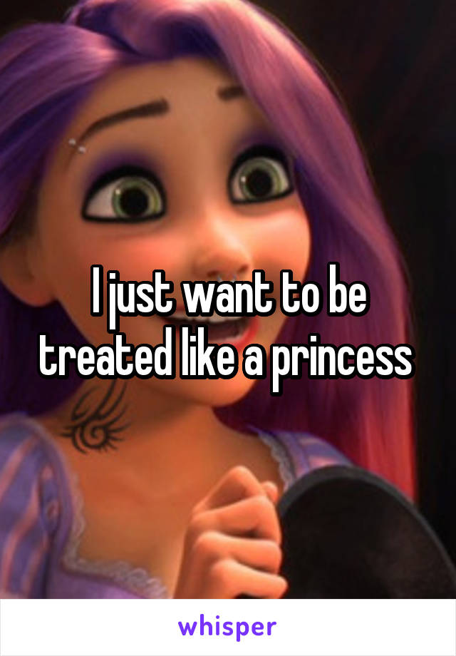 I just want to be treated like a princess 