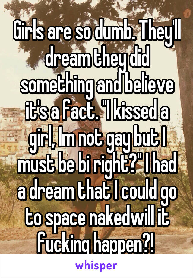 Girls are so dumb. They'll dream they did something and believe it's a fact. "I kissed a girl, Im not gay but I must be bi right?" I had a dream that I could go to space nakedwill it fucking happen?! 