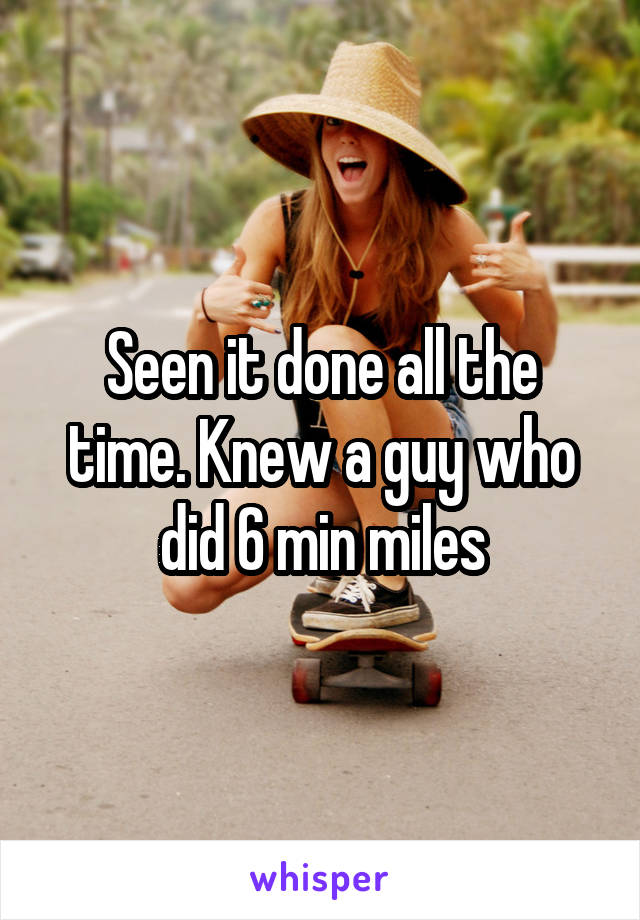 Seen it done all the time. Knew a guy who did 6 min miles