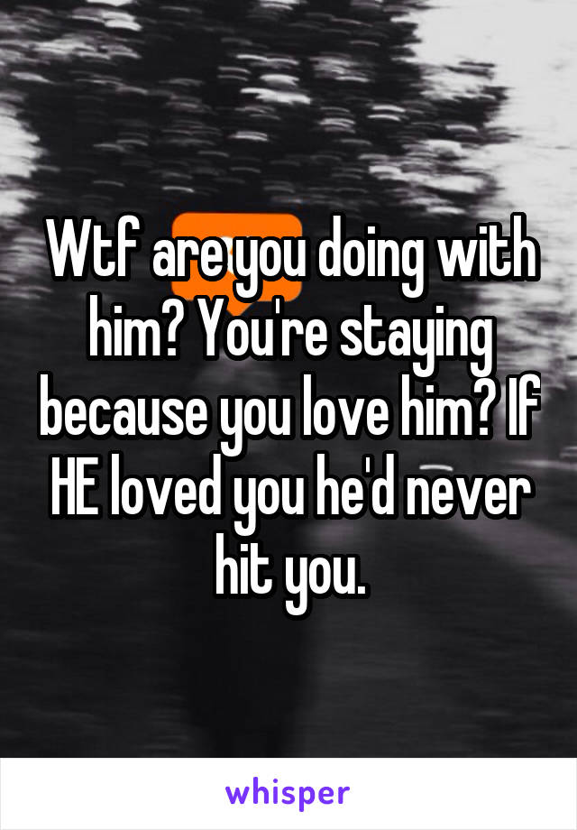 Wtf are you doing with him? You're staying because you love him? If HE loved you he'd never hit you.