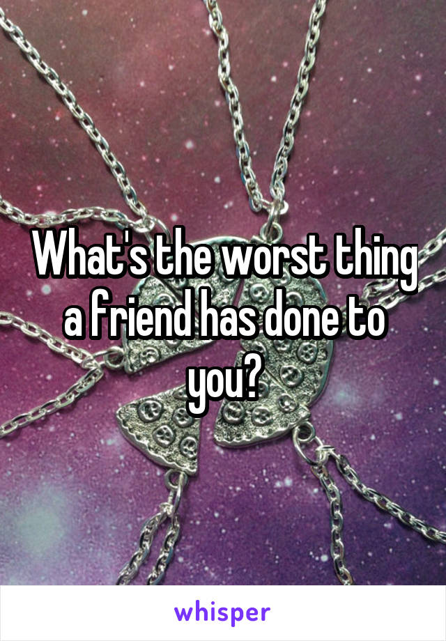 What's the worst thing a friend has done to you?