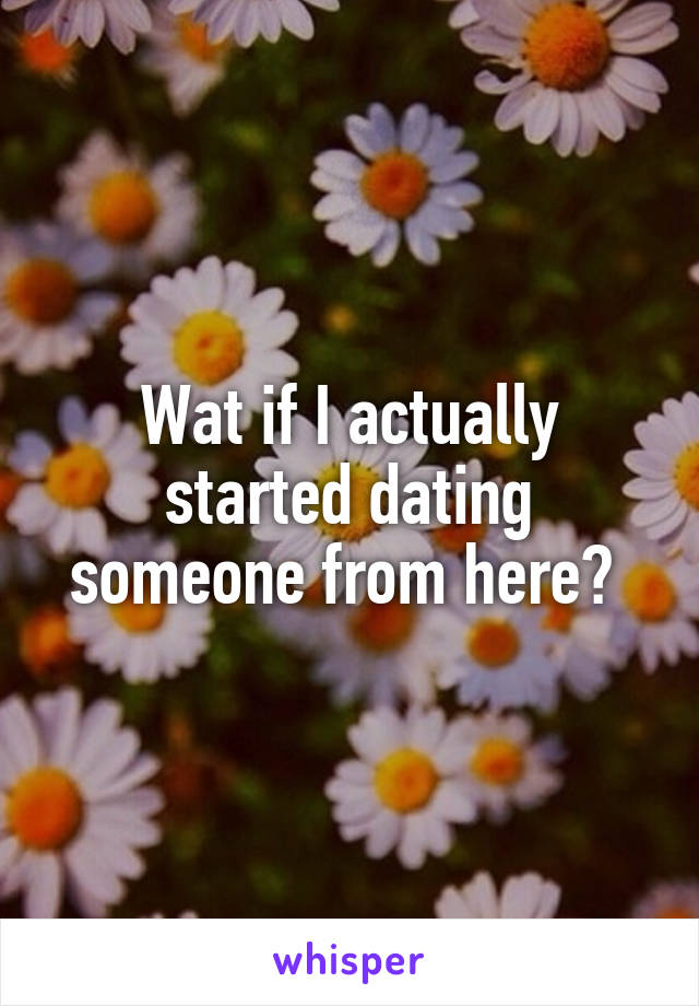 Wat if I actually started dating someone from here? 