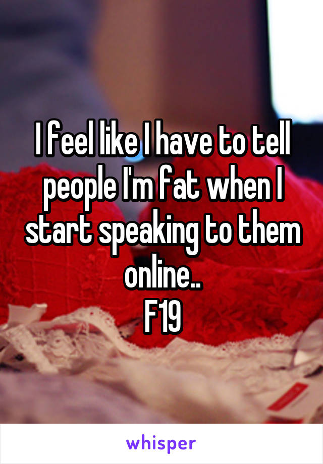 I feel like I have to tell people I'm fat when I start speaking to them online..
F19
